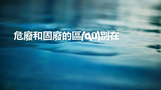 危廢和固廢的區(qū)別在于什么探索未知的危險廢棄物處理技術(shù)！